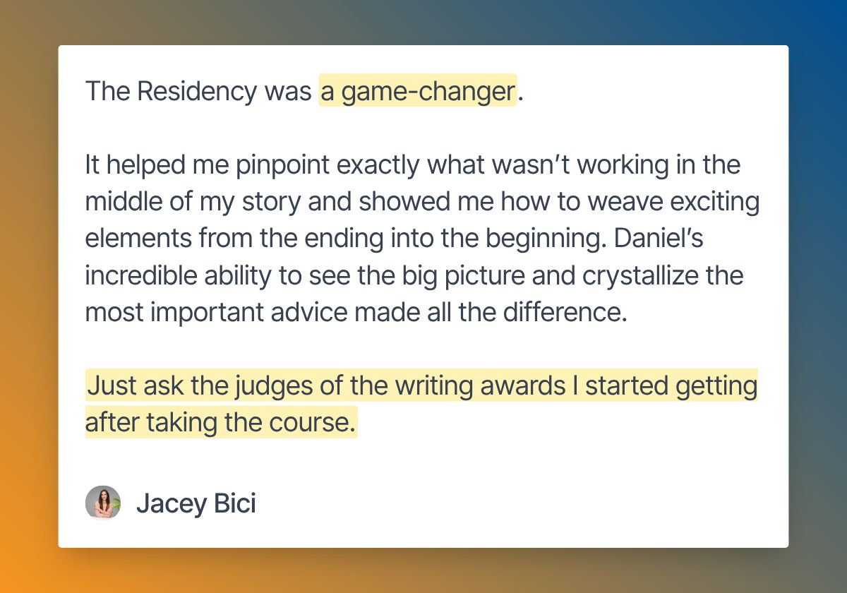 review-by-jacey-bici-2 The Summer Residency was a game-changer. It helped me pinpoint exactly what wasn’t working in the middle of my story and showed me how to weave exciting elements from the ending into the beginning. The program guided me to strip the story down to its core, creating a truly character-first experience.